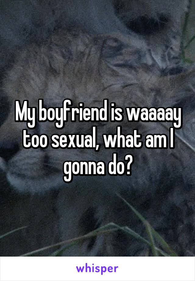 My boyfriend is waaaay too sexual, what am I gonna do?