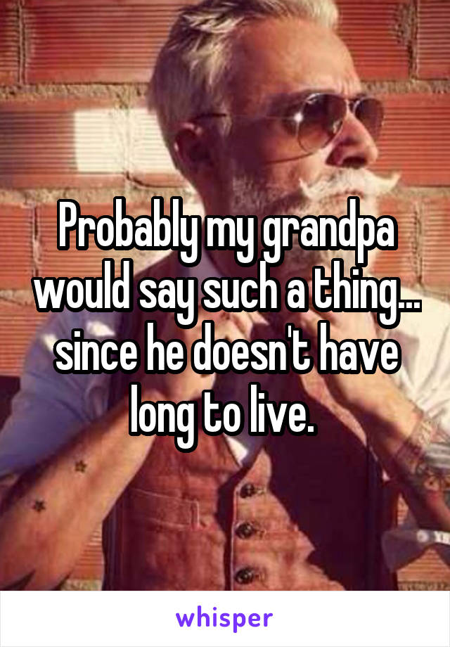 Probably my grandpa would say such a thing... since he doesn't have long to live. 