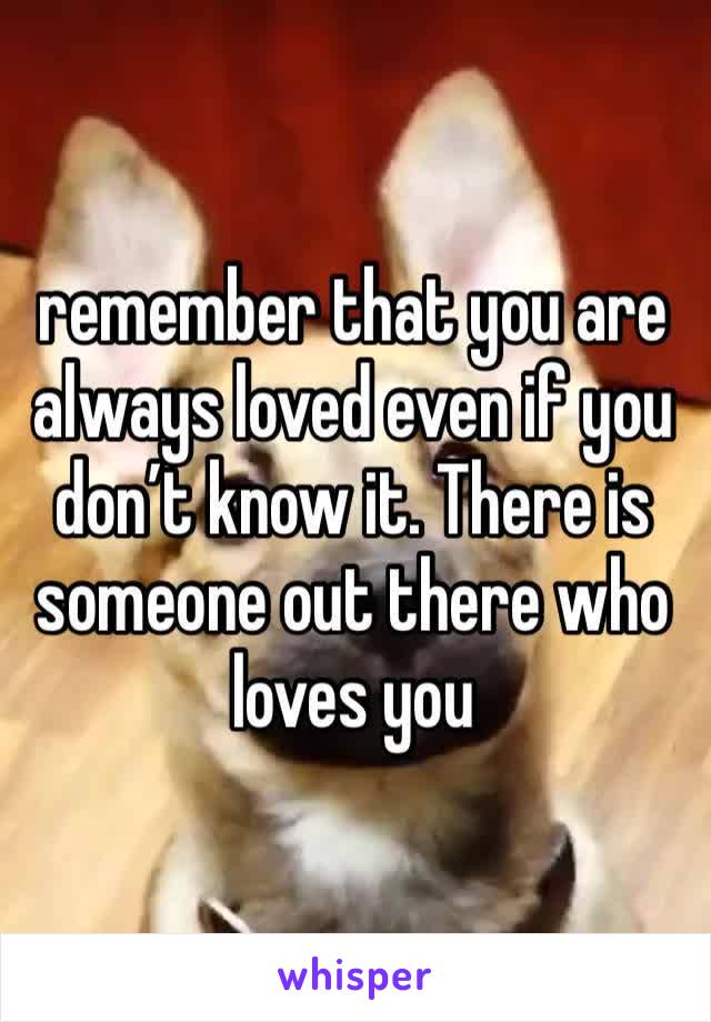 remember that you are always loved even if you don’t know it. There is someone out there who loves you 