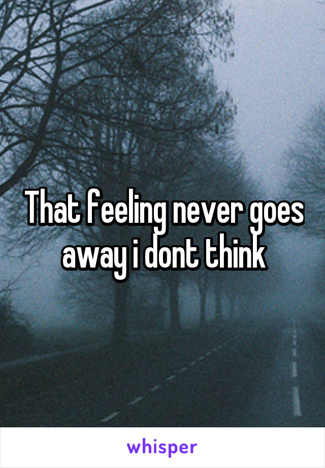 That feeling never goes away i dont think