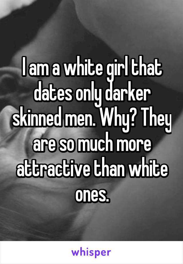 I am a white girl that dates only darker skinned men. Why? They are so much more attractive than white ones.