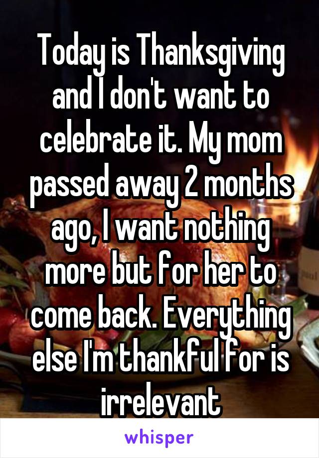 Today is Thanksgiving and I don't want to celebrate it. My mom passed away 2 months ago, I want nothing more but for her to come back. Everything else I'm thankful for is irrelevant