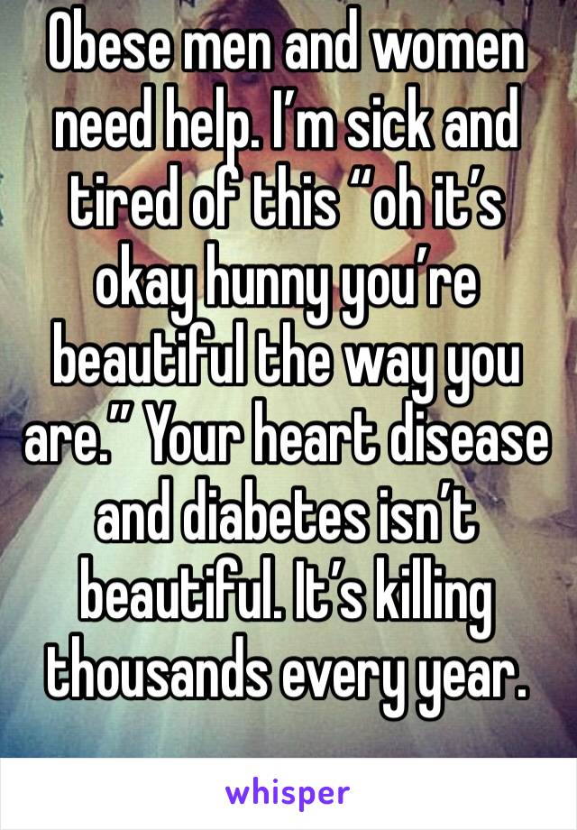 Obese men and women need help. I’m sick and tired of this “oh it’s okay hunny you’re beautiful the way you are.” Your heart disease and diabetes isn’t beautiful. It’s killing thousands every year. 