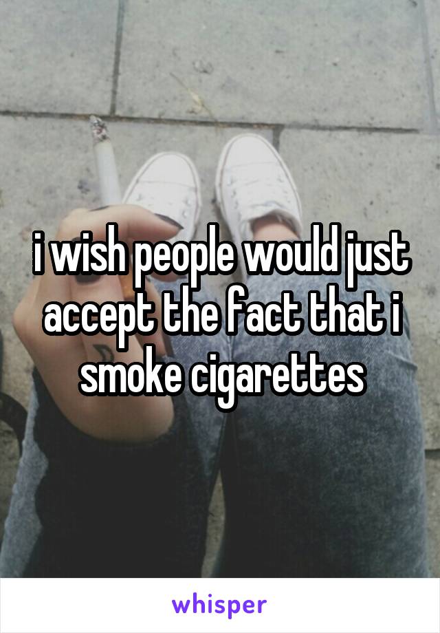 i wish people would just accept the fact that i smoke cigarettes
