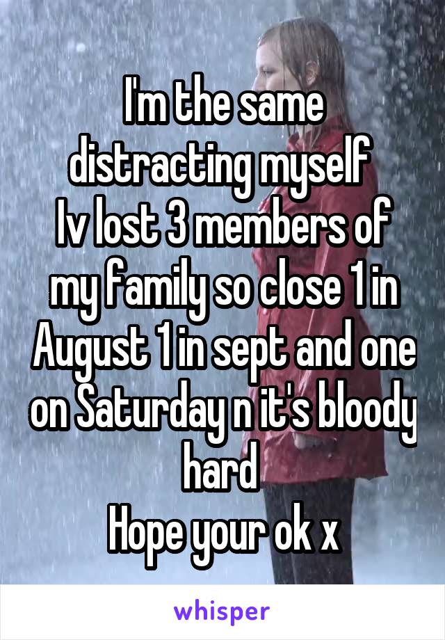 I'm the same distracting myself 
Iv lost 3 members of my family so close 1 in August 1 in sept and one on Saturday n it's bloody hard 
Hope your ok x