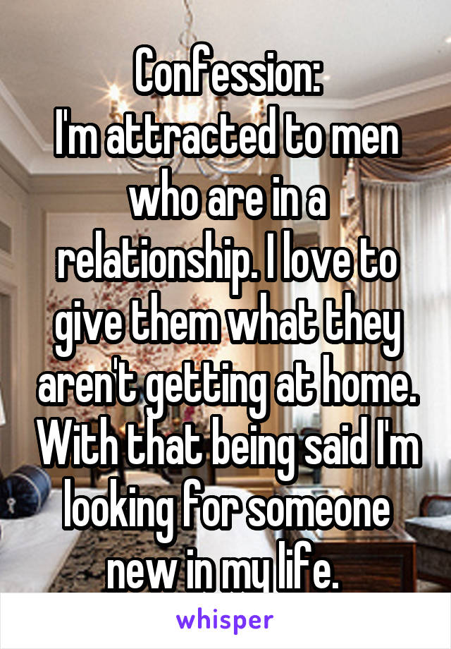 Confession:
I'm attracted to men who are in a relationship. I love to give them what they aren't getting at home. With that being said I'm looking for someone new in my life. 