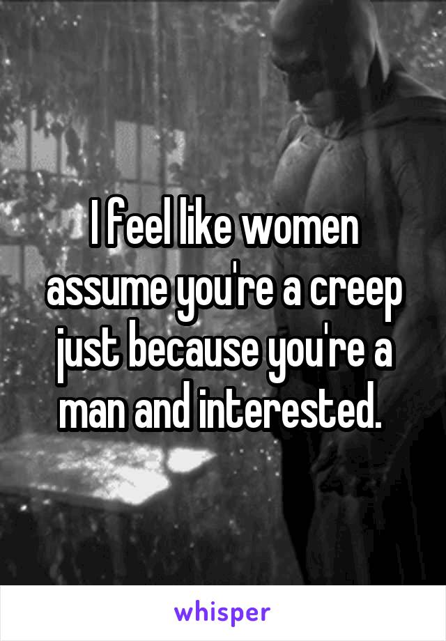 I feel like women assume you're a creep just because you're a man and interested. 