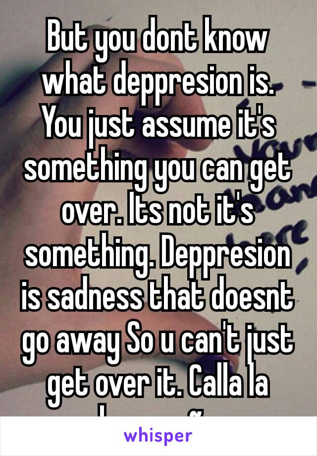 But you dont know what deppresion is. You just assume it's something you can get over. Its not it's something. Deppresion is sadness that doesnt go away So u can't just get over it. Calla la boca coño