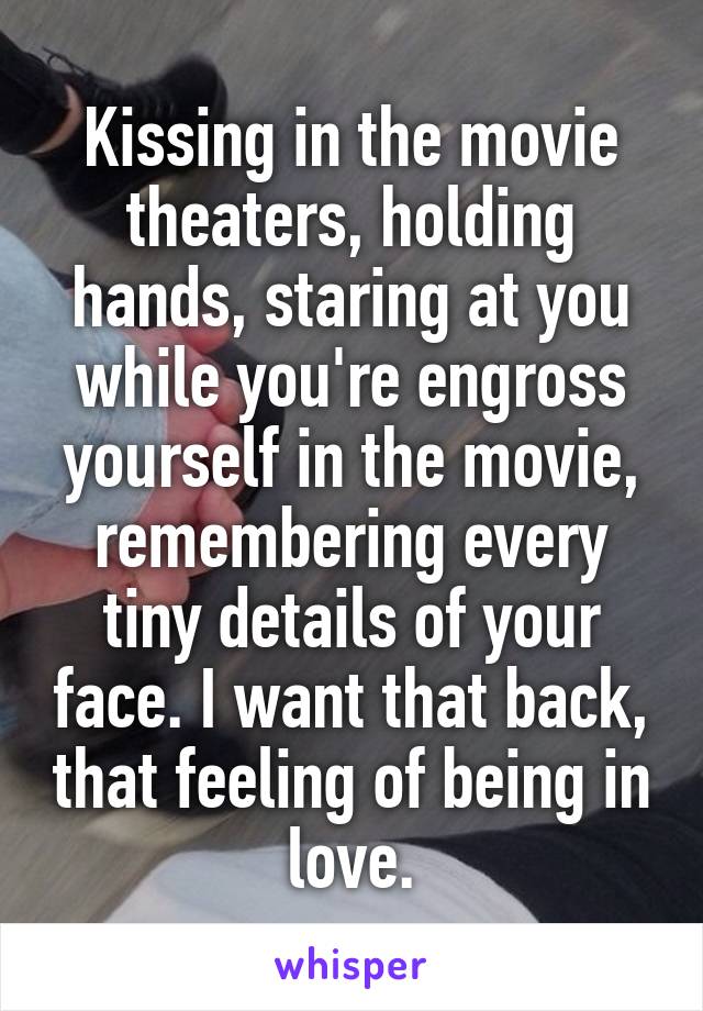 Kissing in the movie theaters, holding hands, staring at you while you're engross yourself in the movie, remembering every tiny details of your face. I want that back, that feeling of being in love.