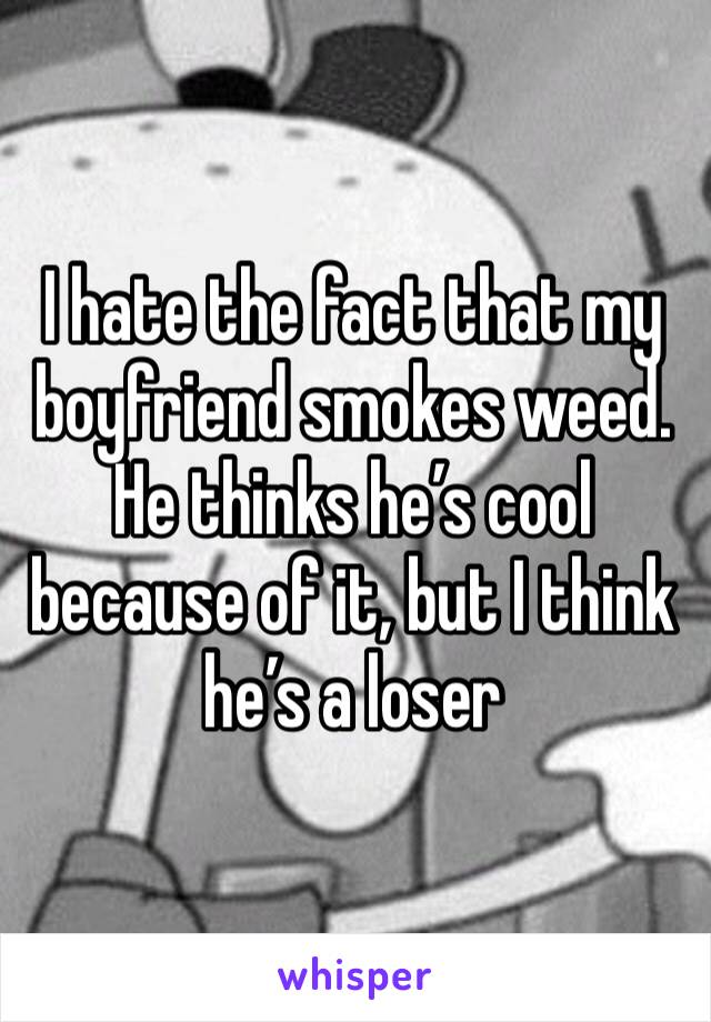 I hate the fact that my boyfriend smokes weed. 
He thinks he’s cool because of it, but I think he’s a loser 
