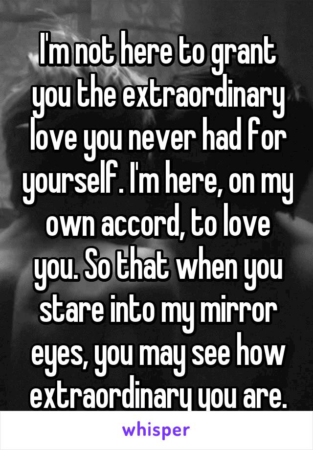 I'm not here to grant you the extraordinary love you never had for yourself. I'm here, on my own accord, to love you. So that when you stare into my mirror eyes, you may see how extraordinary you are.