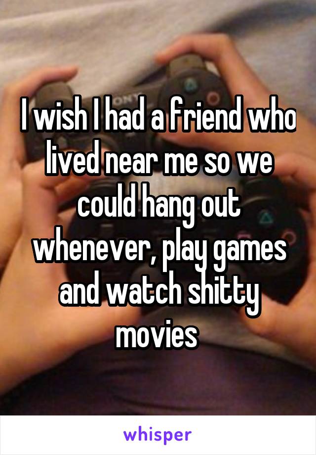 I wish I had a friend who lived near me so we could hang out whenever, play games and watch shitty movies 