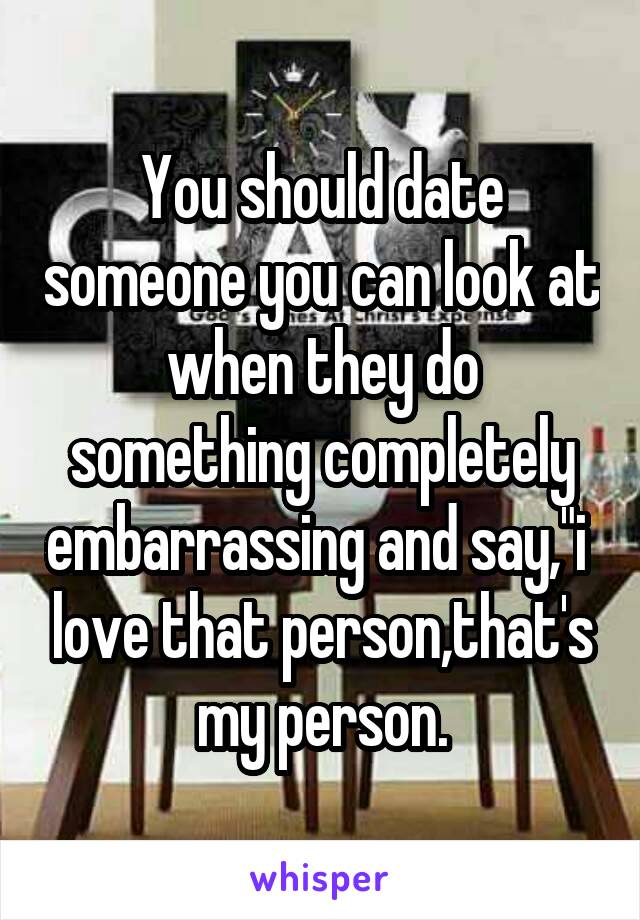 You should date someone you can look at when they do something completely embarrassing and say,"i  love that person,that's my person.