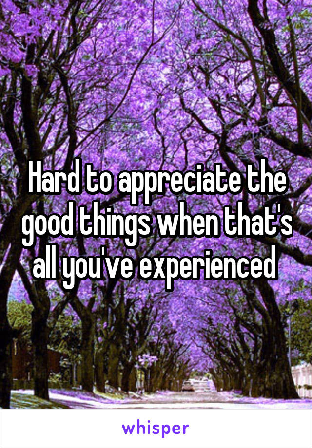 Hard to appreciate the good things when that's all you've experienced 