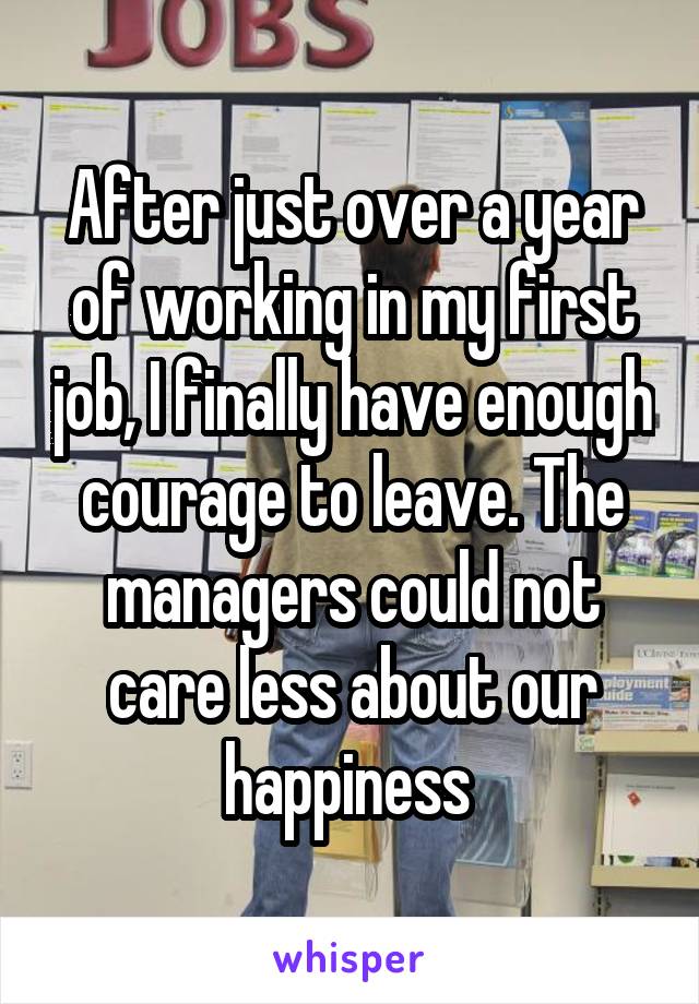 After just over a year of working in my first job, I finally have enough courage to leave. The managers could not care less about our happiness 