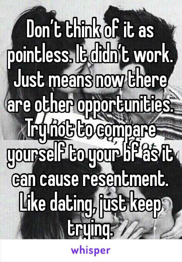 Don’t think of it as pointless. It didn’t work. Just means now there are other opportunities. Try not to compare yourself to your bf as it can cause resentment. Like dating, just keep trying. 