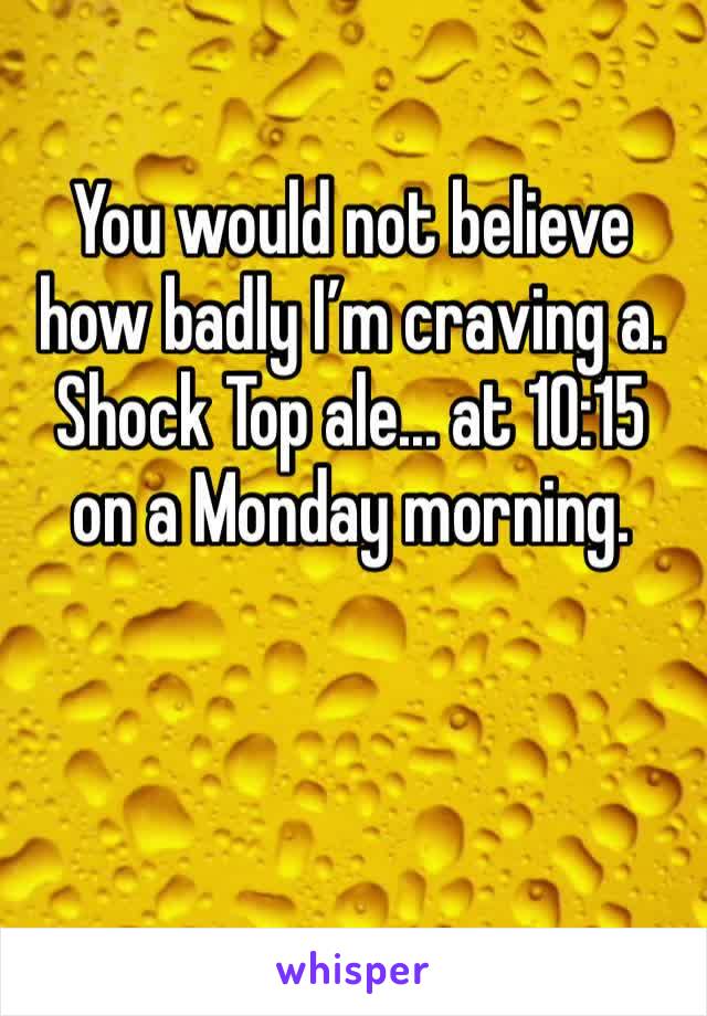 You would not believe how badly I’m craving a. Shock Top ale... at 10:15 on a Monday morning. 