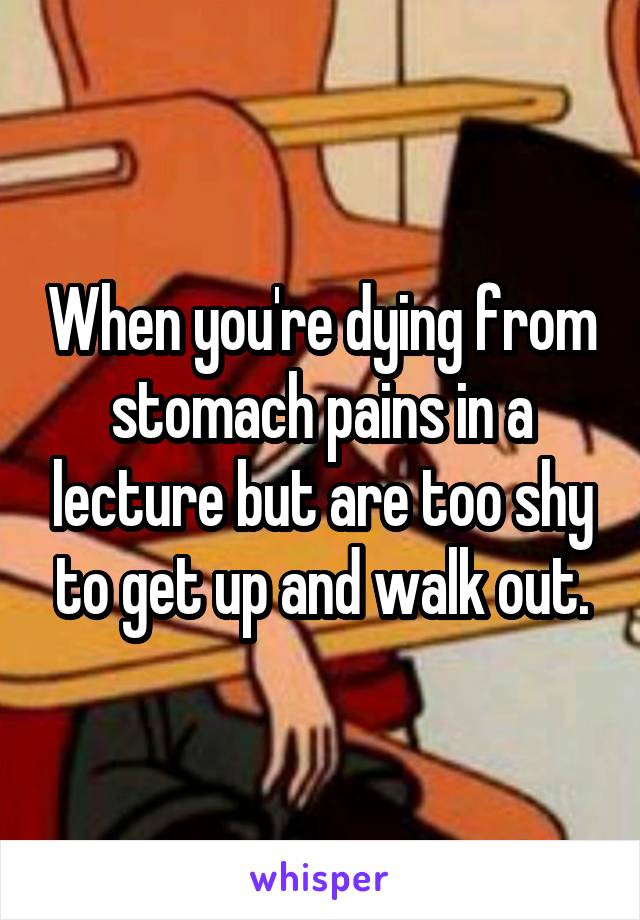 When you're dying from stomach pains in a lecture but are too shy to get up and walk out.