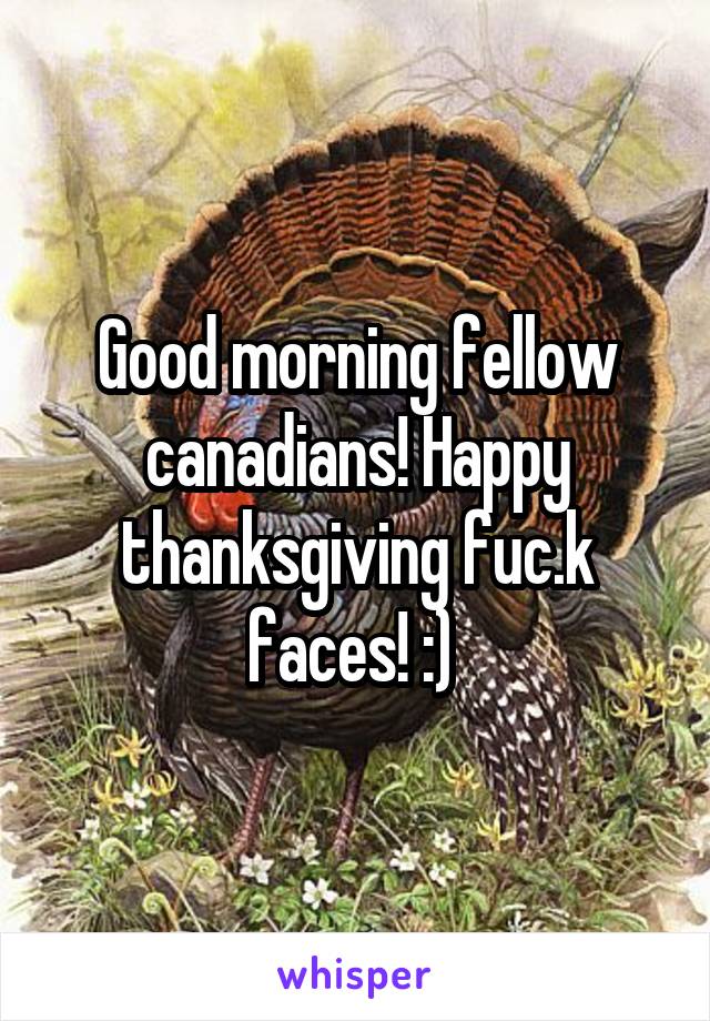 Good morning fellow canadians! Happy thanksgiving fuc.k faces! :) 