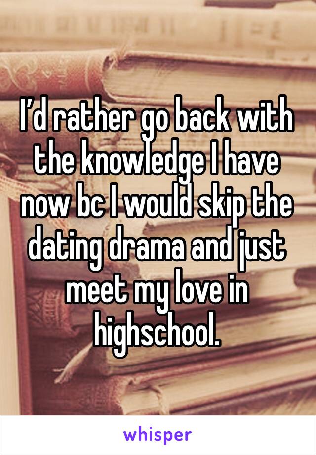 I’d rather go back with the knowledge I have now bc I would skip the dating drama and just meet my love in highschool. 