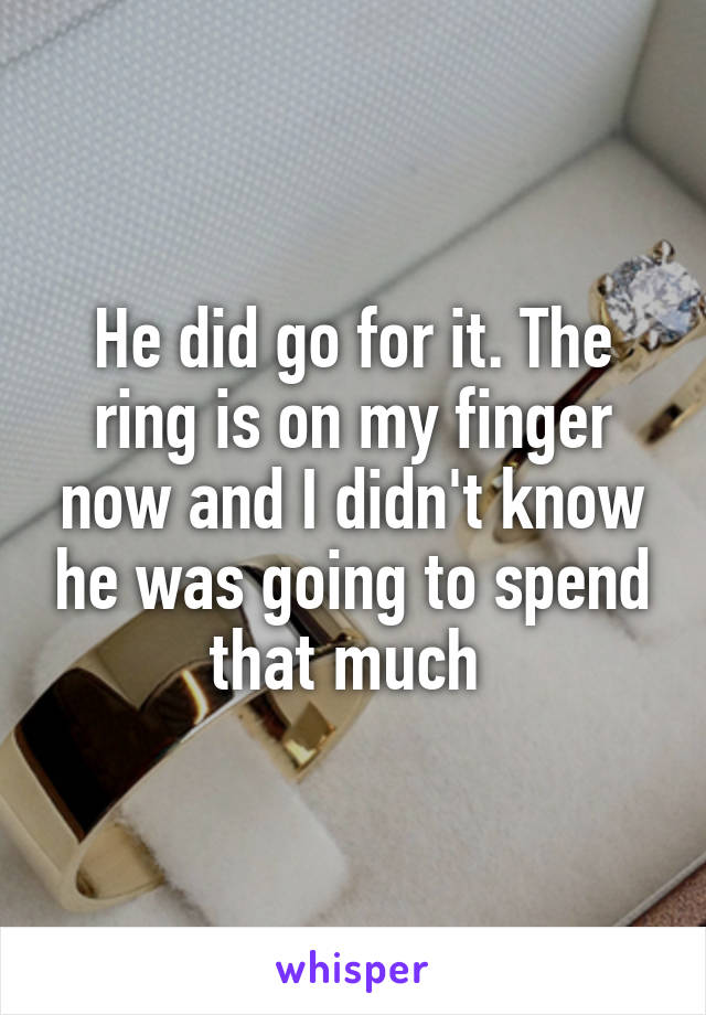 He did go for it. The ring is on my finger now and I didn't know he was going to spend that much 