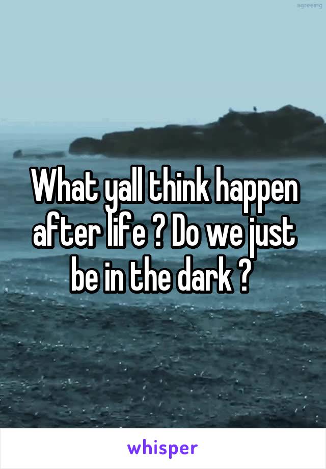 What yall think happen after life ? Do we just be in the dark ? 