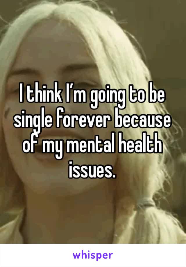 I think I’m going to be single forever because of my mental health issues. 
