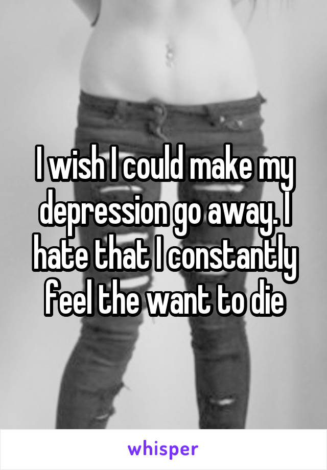 I wish I could make my depression go away. I hate that I constantly feel the want to die