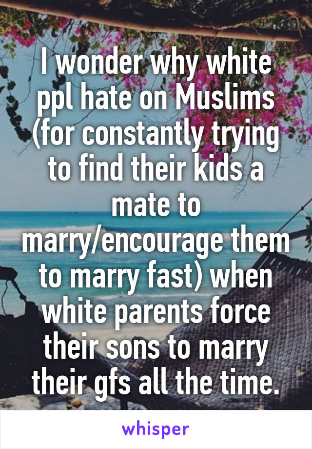 I wonder why white ppl hate on Muslims (for constantly trying to find their kids a mate to marry/encourage them to marry fast) when white parents force their sons to marry their gfs all the time.