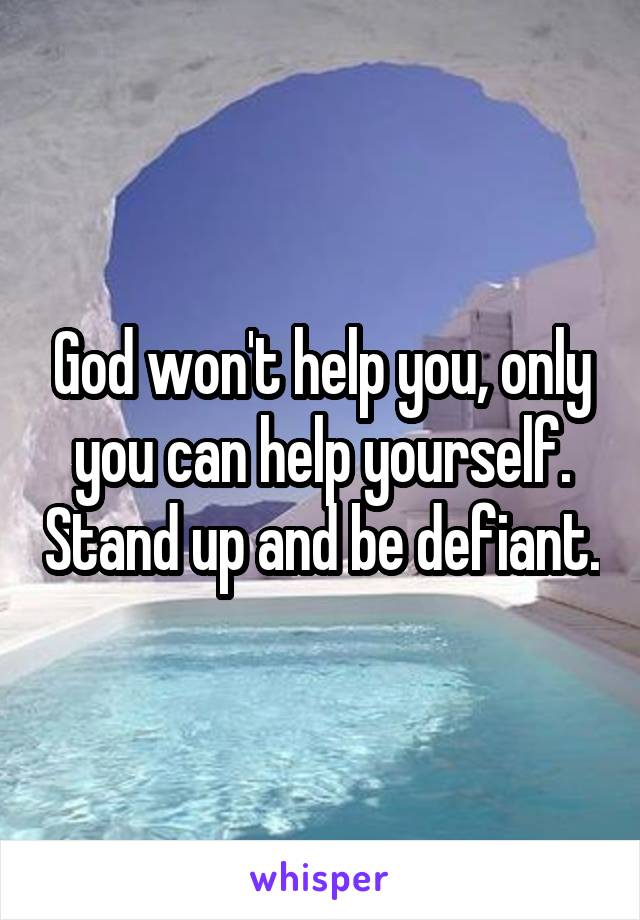 God won't help you, only you can help yourself. Stand up and be defiant.
