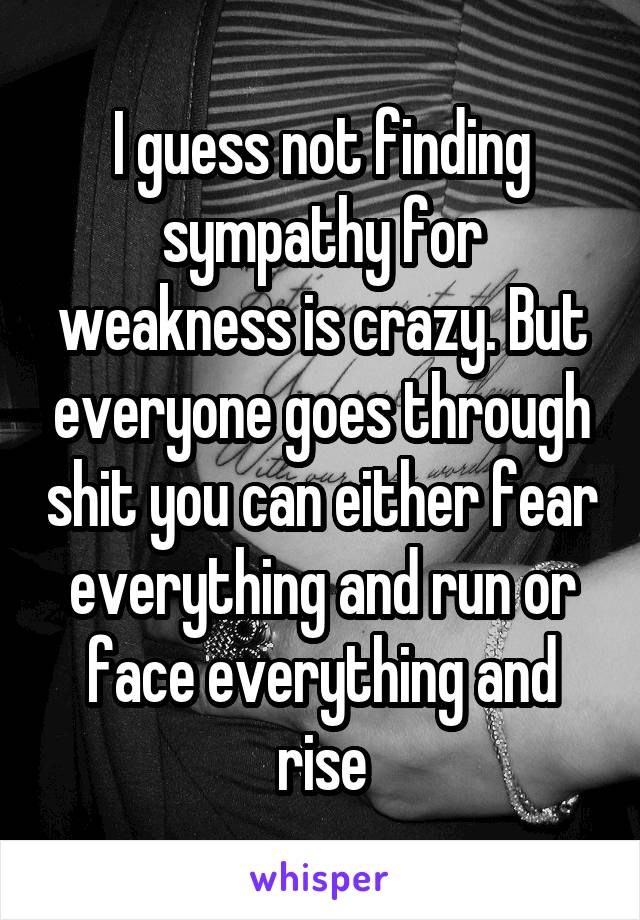 I guess not finding sympathy for weakness is crazy. But everyone goes through shit you can either fear everything and run or face everything and rise