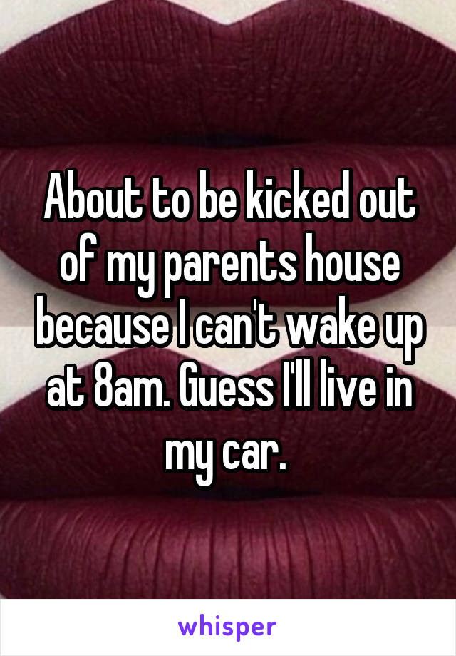 About to be kicked out of my parents house because I can't wake up at 8am. Guess I'll live in my car. 