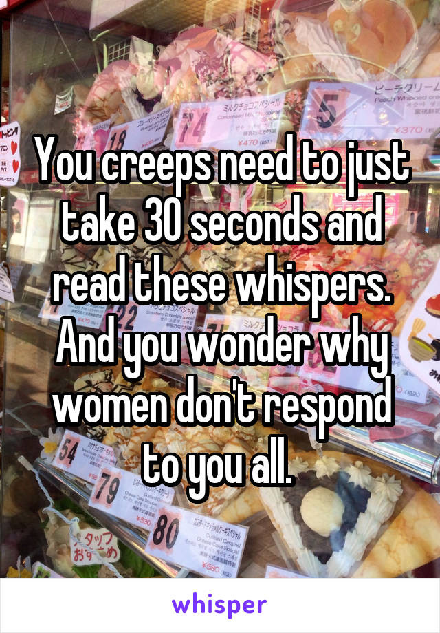 You creeps need to just take 30 seconds and read these whispers. And you wonder why women don't respond to you all. 
