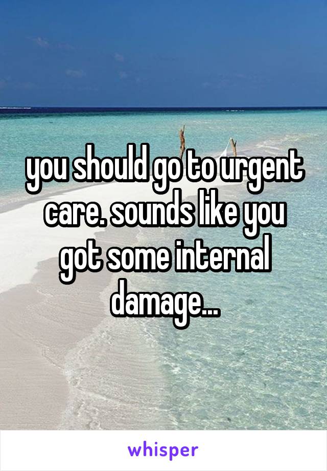 you should go to urgent care. sounds like you got some internal damage...