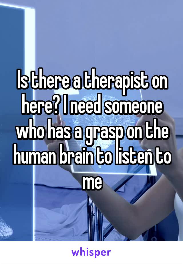 Is there a therapist on here? I need someone who has a grasp on the human brain to listen to me