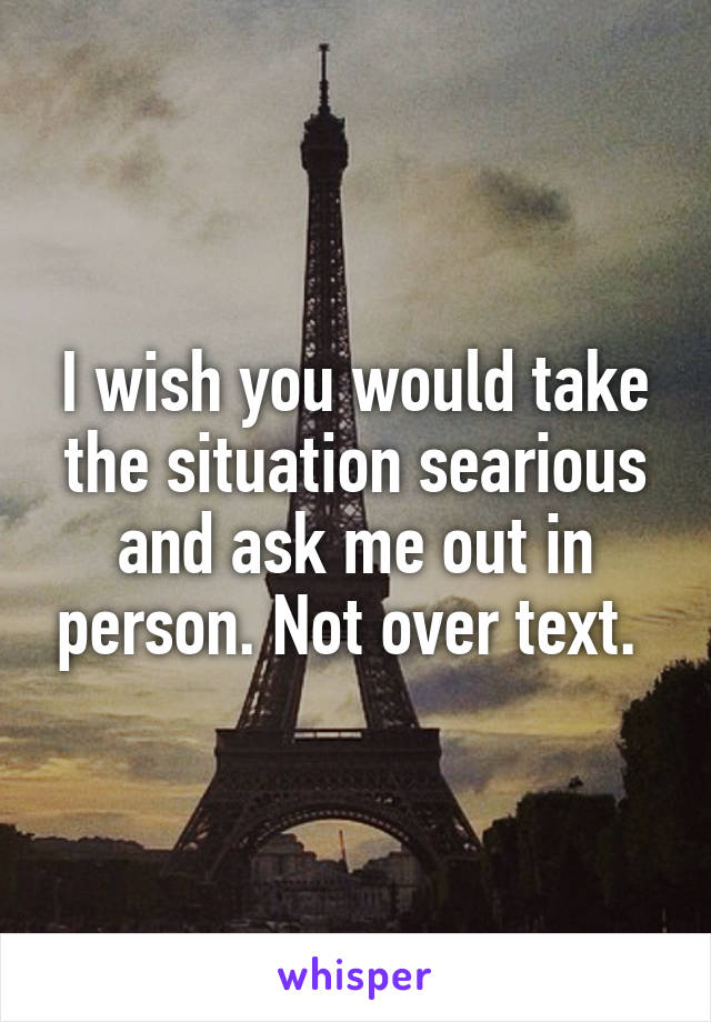 I wish you would take the situation searious and ask me out in person. Not over text. 
