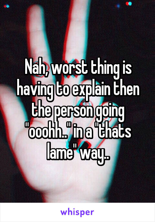 Nah, worst thing is having to explain then the person going "ooohh.." in a "thats lame" way..