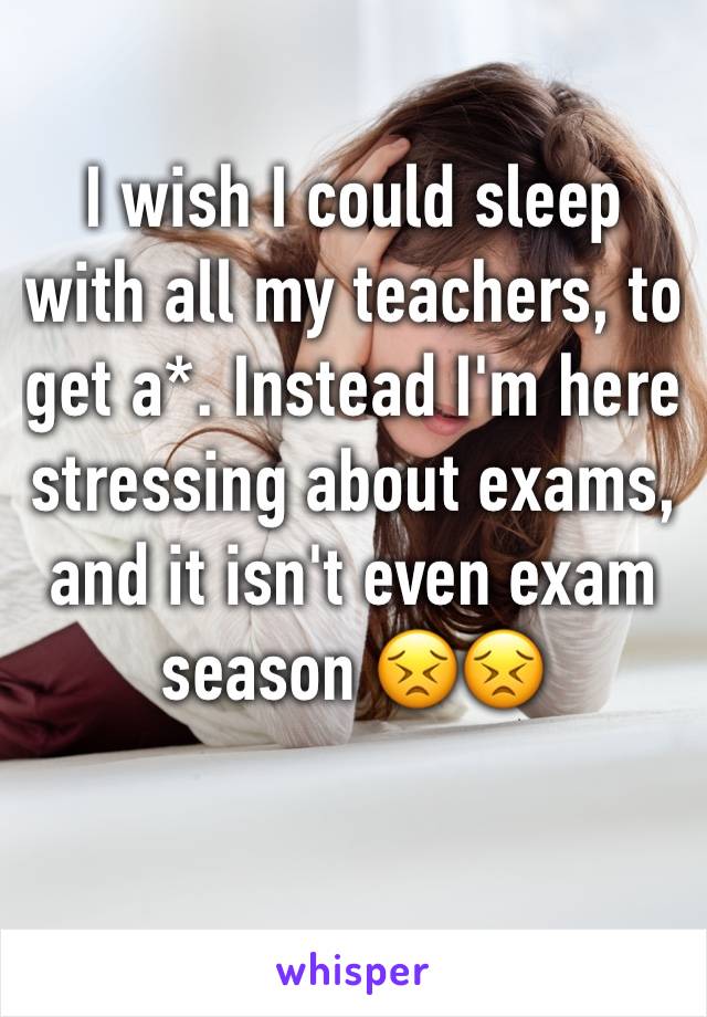 I wish I could sleep with all my teachers, to get a*. Instead I'm here stressing about exams, and it isn't even exam season 😣😣