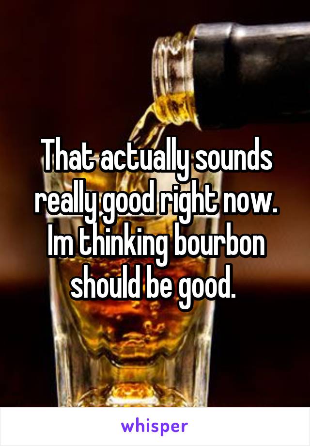 That actually sounds really good right now. Im thinking bourbon should be good. 