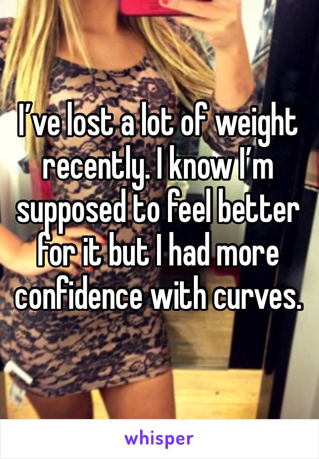 I’ve lost a lot of weight recently. I know I’m supposed to feel better for it but I had more confidence with curves.