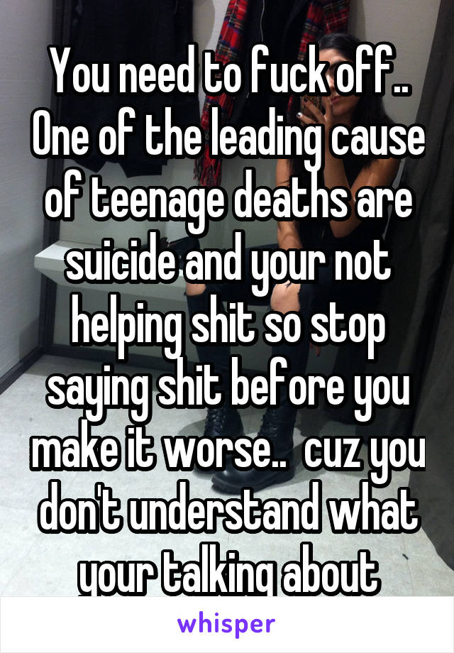 You need to fuck off.. One of the leading cause of teenage deaths are suicide and your not helping shit so stop saying shit before you make it worse..  cuz you don't understand what your talking about