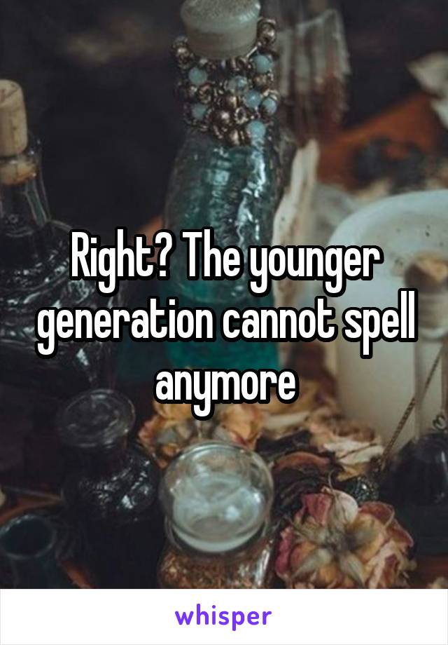 Right? The younger generation cannot spell anymore
