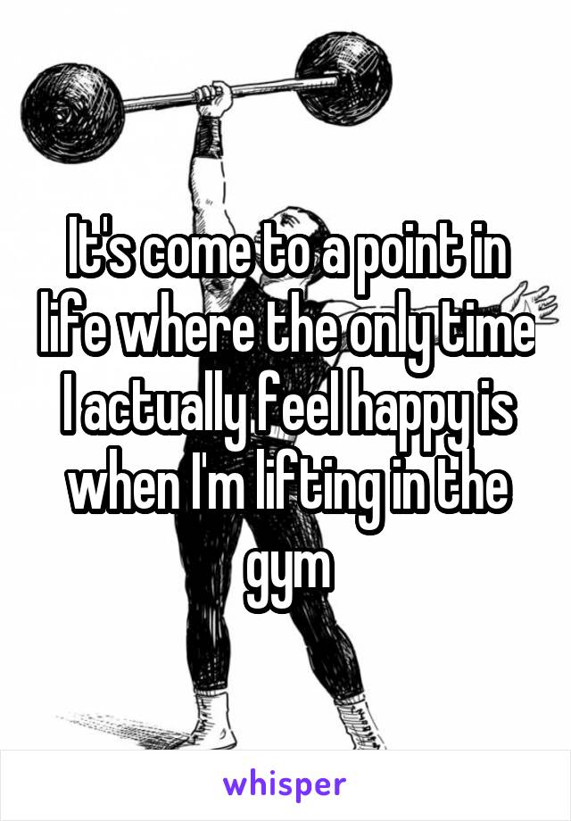 It's come to a point in life where the only time I actually feel happy is when I'm lifting in the gym