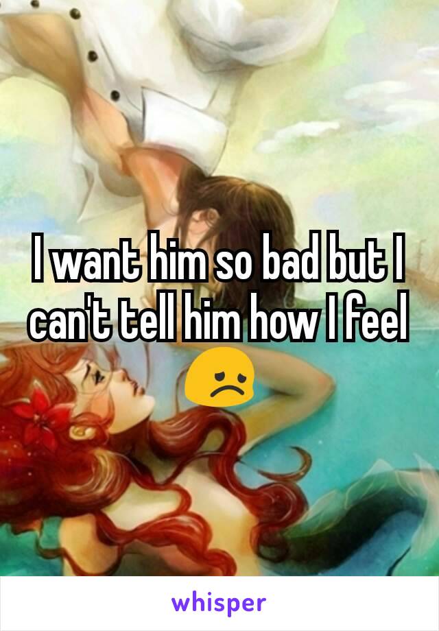 I want him so bad but I can't tell him how I feel 😞