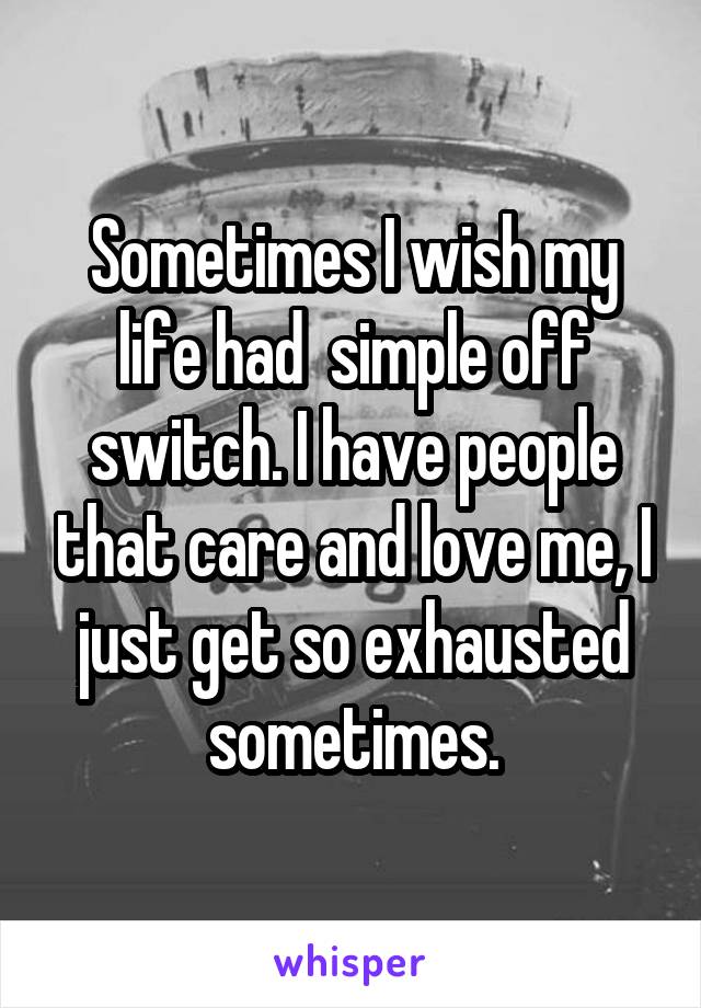 Sometimes I wish my life had  simple off switch. I have people that care and love me, I just get so exhausted sometimes.
