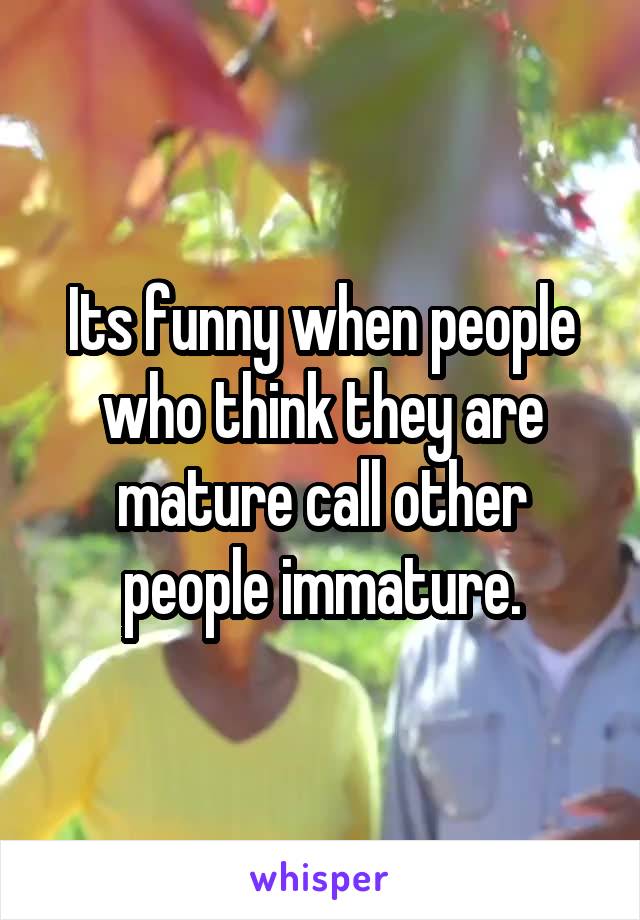 Its funny when people who think they are mature call other people immature.