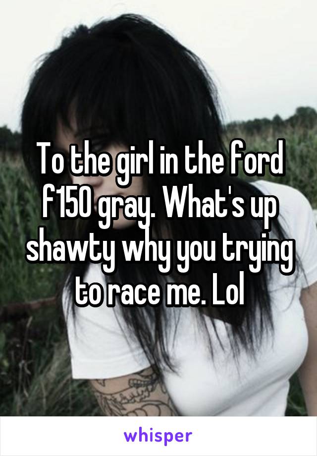 To the girl in the ford f150 gray. What's up shawty why you trying to race me. Lol