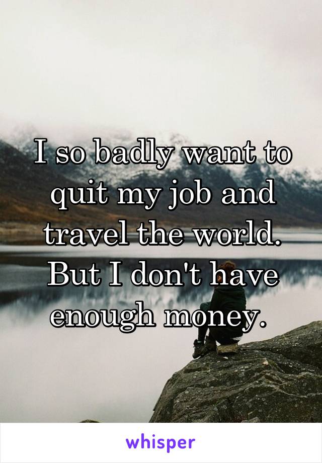 I so badly want to quit my job and travel the world. But I don't have enough money. 