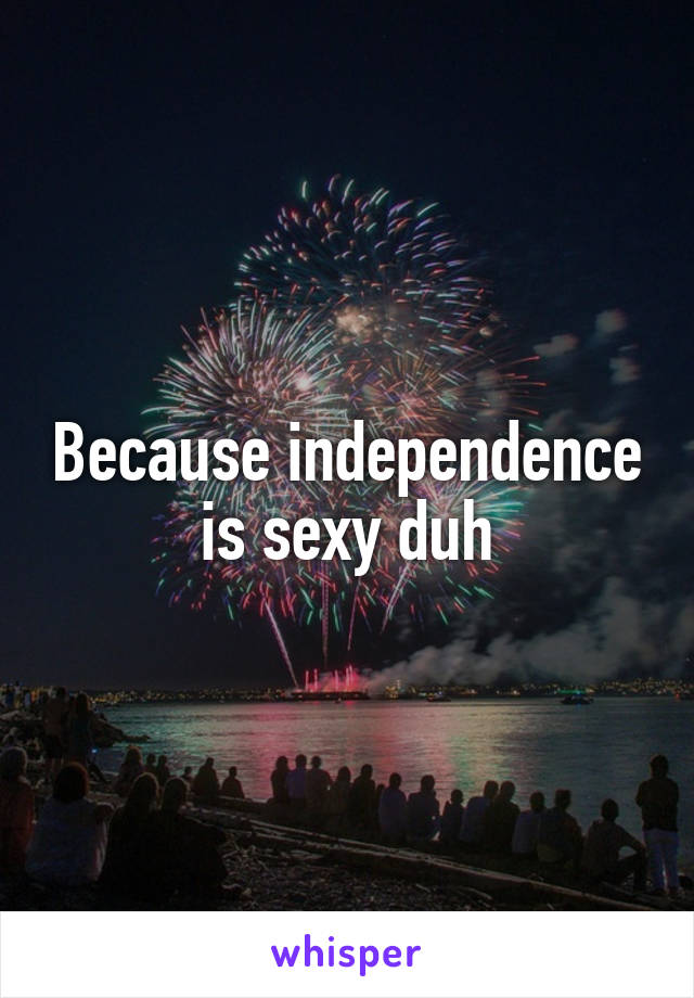 Because independence is sexy duh