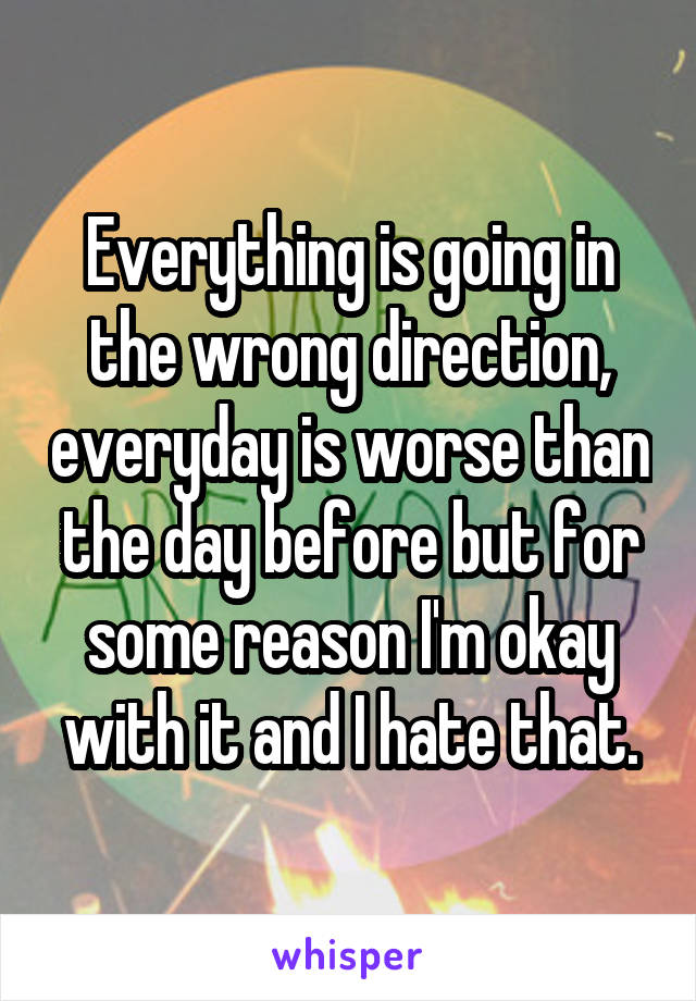 Everything is going in the wrong direction, everyday is worse than the day before but for some reason I'm okay with it and I hate that.